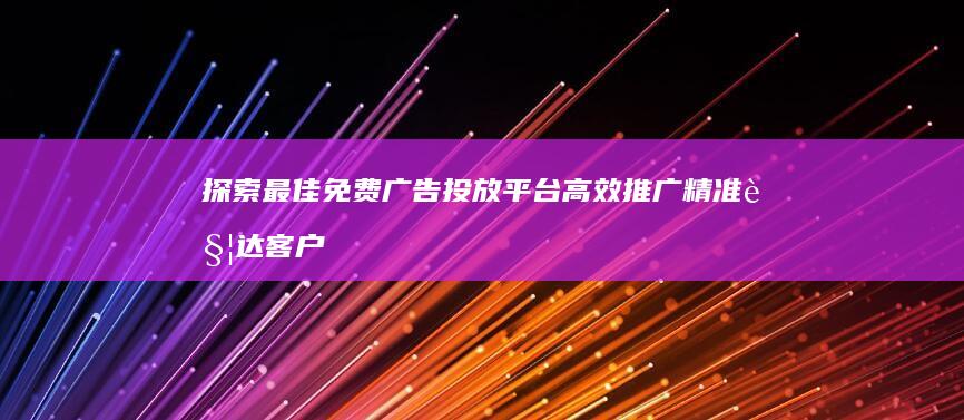 探索最佳免费广告投放平台 高效推广 精准触达客户